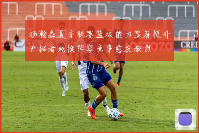 杨瀚森夏季联赛篮板能力显著提升开拓者轮换阵容竞争愈发激烈