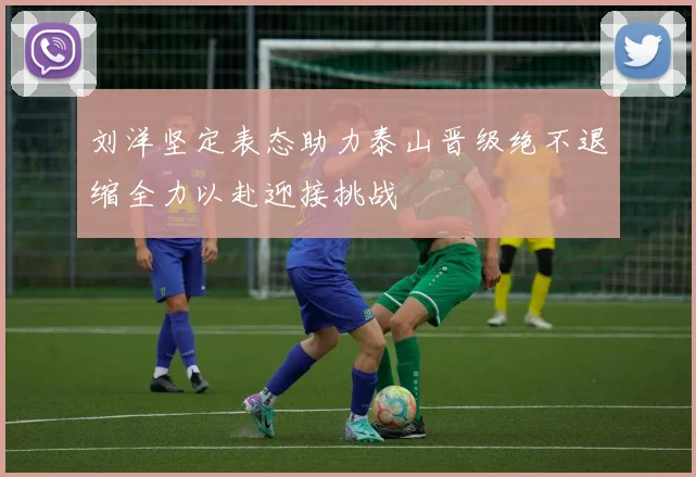 刘洋坚定表态助力泰山晋级绝不退缩全力以赴迎接挑战