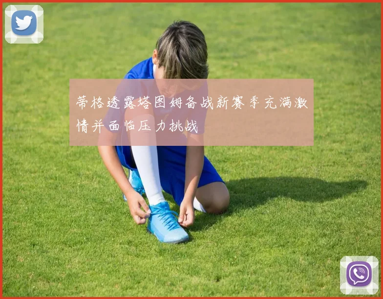 蒂格透露塔图姆备战新赛季充满激情并面临压力挑战