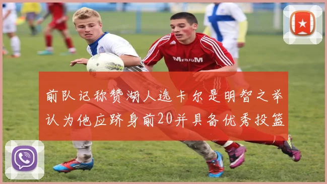 前队记称赞湖人选卡尔是明智之举认为他应跻身前20并具备优秀投篮和防守能力