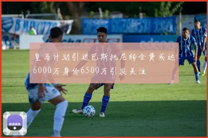 皇马计划引进巴斯托尼转会费或达6000万身价6500万引发关注