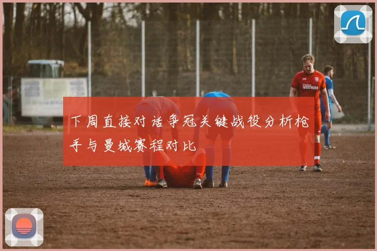 下周直接对话争冠关键战役分析枪手与曼城赛程对比