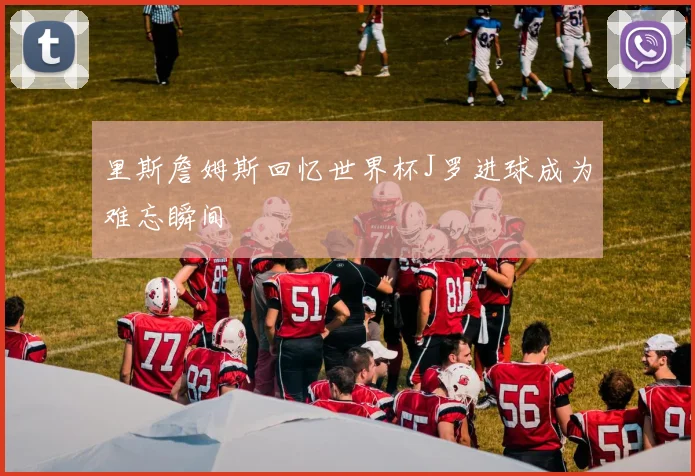 里斯詹姆斯回忆世界杯J罗进球成为难忘瞬间