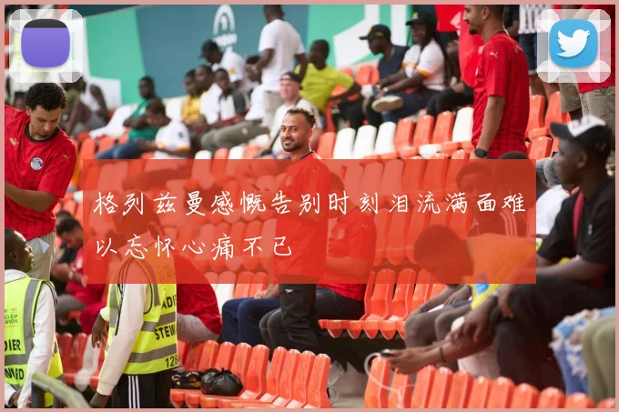 格列兹曼感慨告别时刻泪流满面难以忘怀心痛不已