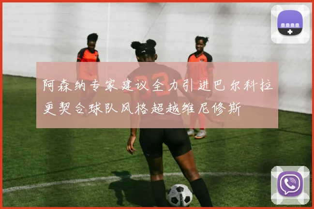 阿森纳专家建议全力引进巴尔科拉更契合球队风格超越维尼修斯