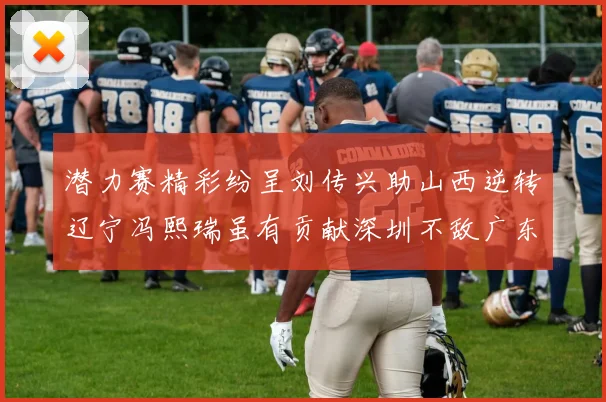 潜力赛精彩纷呈刘传兴助山西逆转辽宁冯熙瑞虽有贡献深圳不敌广东