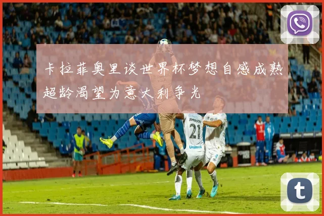 卡拉菲奥里谈世界杯梦想自感成熟超龄渴望为意大利争光
