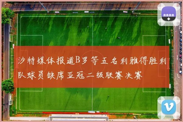 沙特媒体报道B罗等五名利雅得胜利队球员缺席亚冠二级联赛决赛