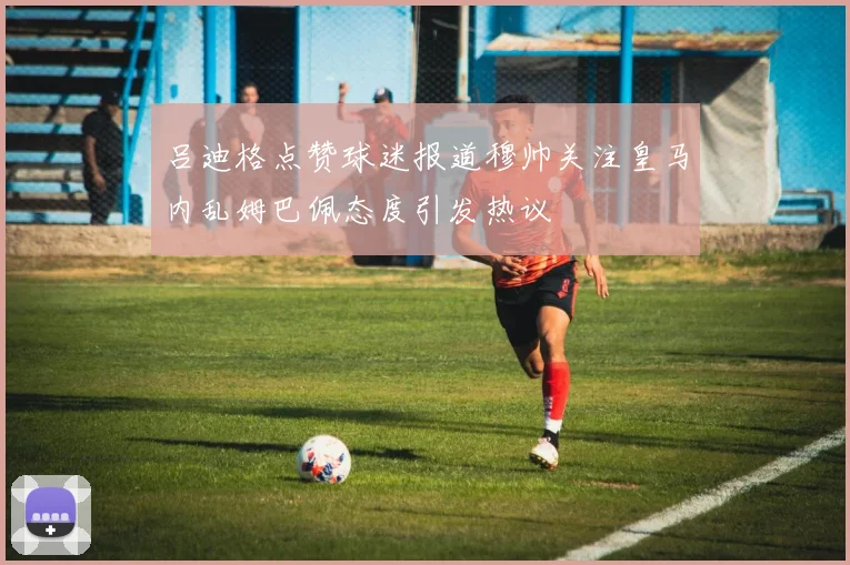 吕迪格点赞球迷报道穆帅关注皇马内乱姆巴佩态度引发热议