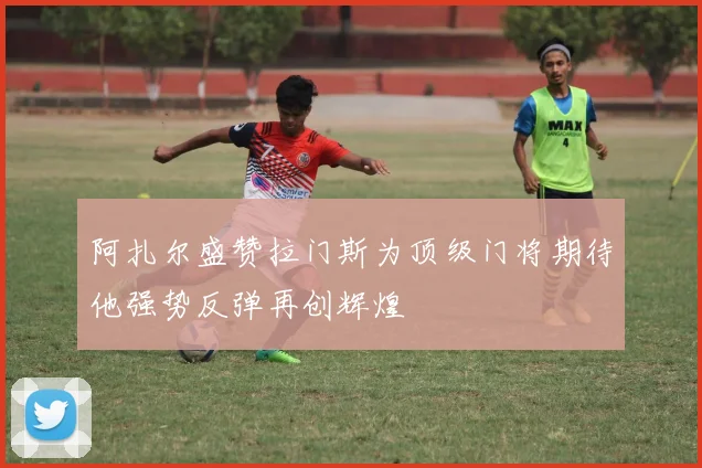阿扎尔盛赞拉门斯为顶级门将期待他强势反弹再创辉煌