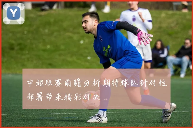 中超联赛前瞻分析期待球队针对性部署带来精彩对决