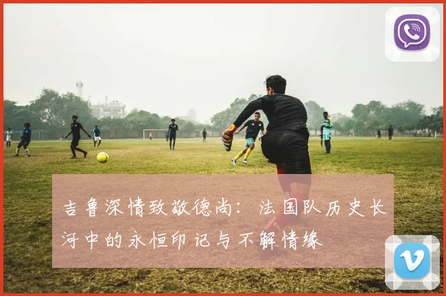 吉鲁深情致敬德尚：法国队历史长河中的永恒印记与不解情缘
