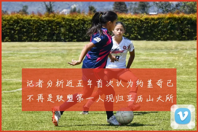 记者分析近五年首次认为约基奇已不再是联盟第一人现归亚历山大所有