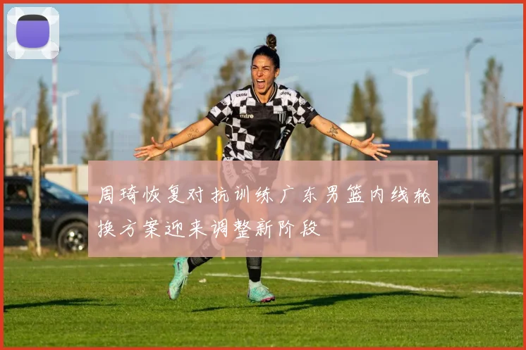 周琦恢复对抗训练广东男篮内线轮换方案迎来调整新阶段