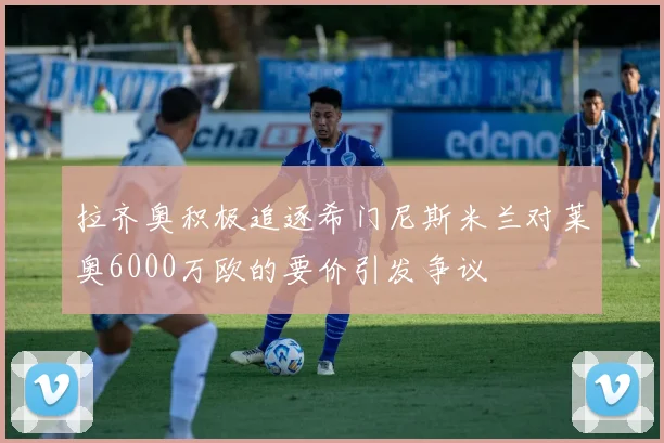 拉齐奥积极追逐希门尼斯米兰对莱奥6000万欧的要价引发争议