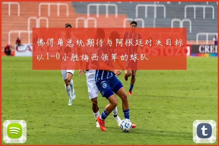 佛得角总统期待与阿根廷对决目标以1-0小胜梅西领军的球队