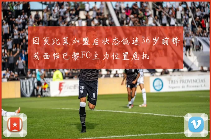 因莫比莱加盟后状态低迷36岁前锋或面临巴黎FC主力位置危机