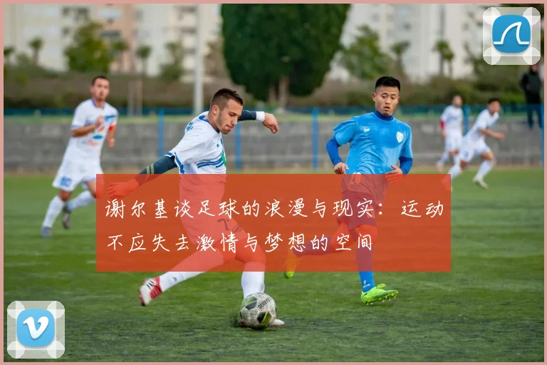 谢尔基谈足球的浪漫与现实：运动不应失去激情与梦想的空间