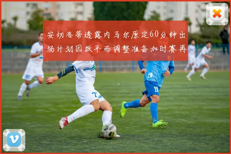 安切洛蒂透露内马尔原定60分钟出场计划因扳平而调整准备加时赛再换上他