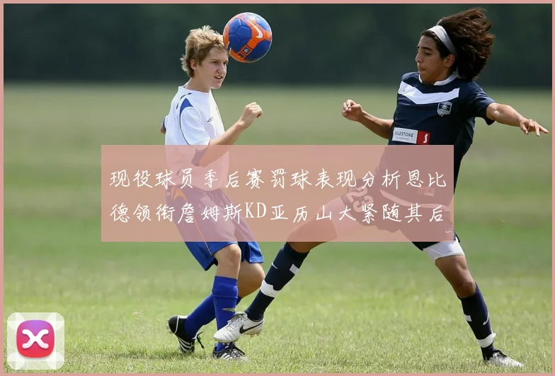 现役球员季后赛罚球表现分析恩比德领衔詹姆斯KD亚历山大紧随其后
