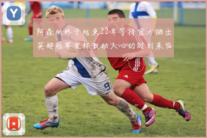 阿森纳终于结束22年等待官方晒出英超冠军奖杯激动人心的时刻来临