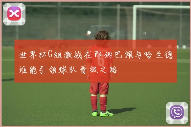 世界杯G组激战在即姆巴佩与哈兰德谁能引领球队晋级之路