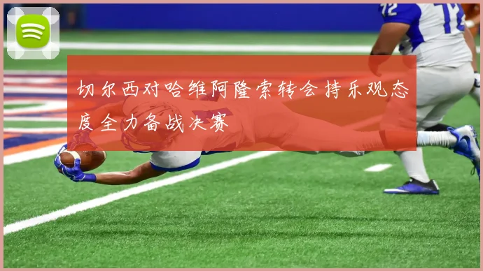 切尔西对哈维阿隆索转会持乐观态度全力备战决赛