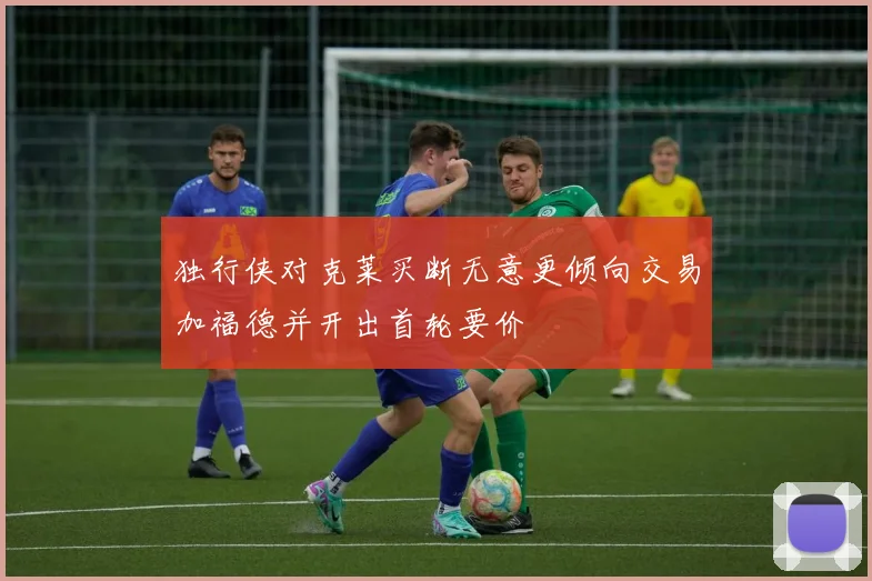 独行侠对克莱买断无意更倾向交易加福德并开出首轮要价
