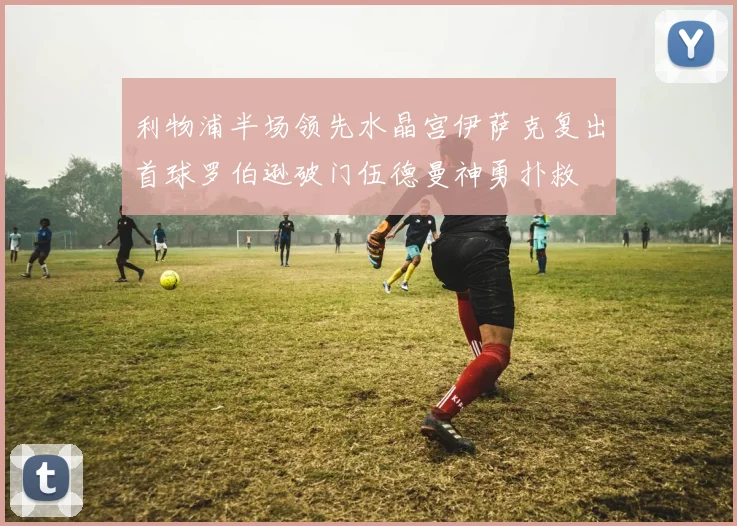 利物浦半场领先水晶宫伊萨克复出首球罗伯逊破门伍德曼神勇扑救