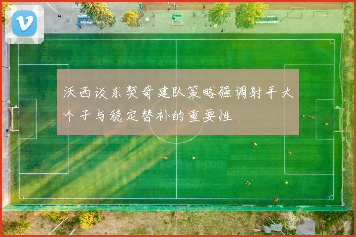 沃西谈东契奇建队策略强调射手大个子与稳定替补的重要性